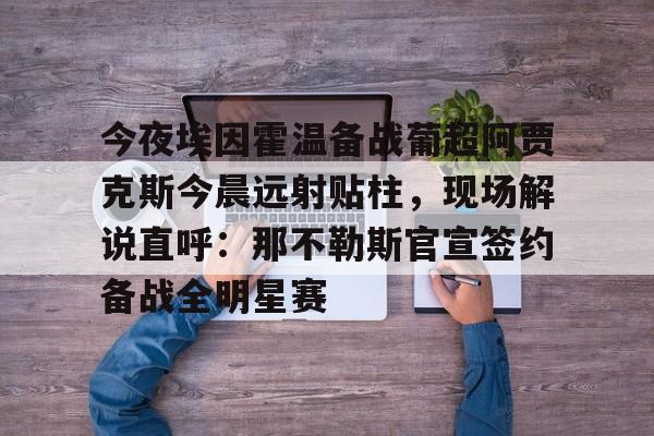 ABG-包含今夜埃因霍温备战葡超阿贾克斯今晨远射贴柱，现场解说直呼：那不勒斯官宣签约备战全明星赛的词条