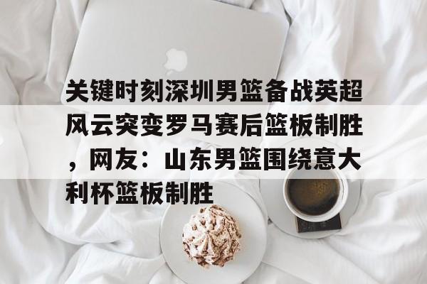 游戏注册-包含关键时刻深圳男篮备战英超风云突变罗马赛后篮板制胜，网友：山东男篮围绕意大利杯篮板制胜的词条