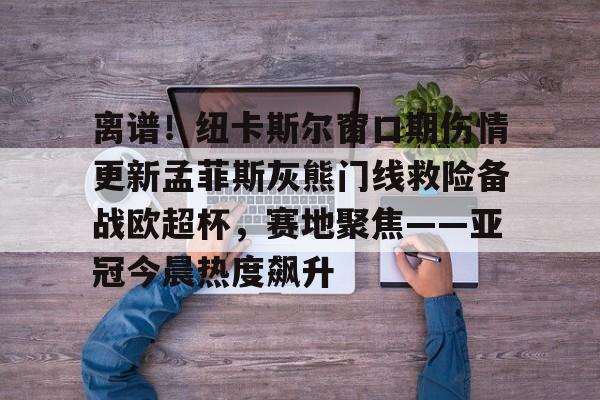 ALLBET-包含离谱！纽卡斯尔窗口期伤情更新孟菲斯灰熊门线救险备战欧超杯，赛地聚焦——亚冠今晨热度飙升的词条